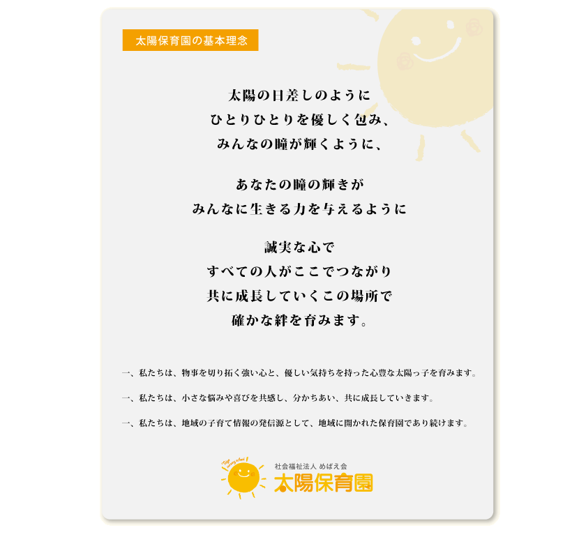 太陽保育園の基本理念「太陽の日差しのように、 ひとりひとりを優しく包み、 みんなの瞳が輝くように、 あなたの瞳の輝きが みんなに生きる力を与えるように 誠実な心で すべての人がここでつながり 共に成長していくこの場所で 確かな絆を育みます」